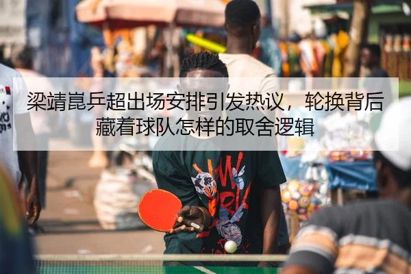 梁靖崑乒超出场安排引发热议，轮换背后藏着球队怎样的取舍逻辑 - douyu